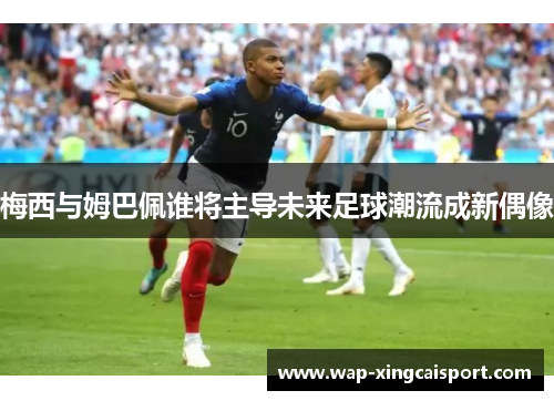 梅西与姆巴佩谁将主导未来足球潮流成新偶像
