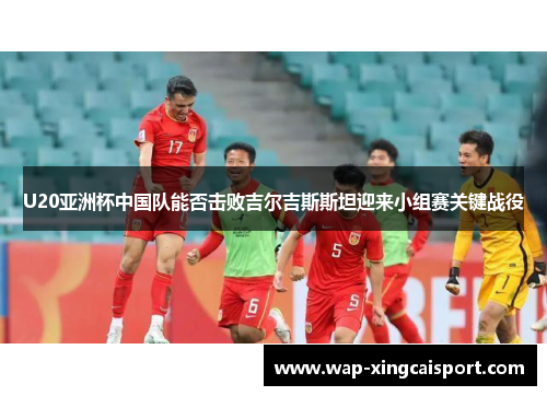 U20亚洲杯中国队能否击败吉尔吉斯斯坦迎来小组赛关键战役