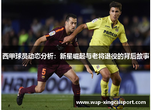 西甲球员动态分析：新星崛起与老将退役的背后故事