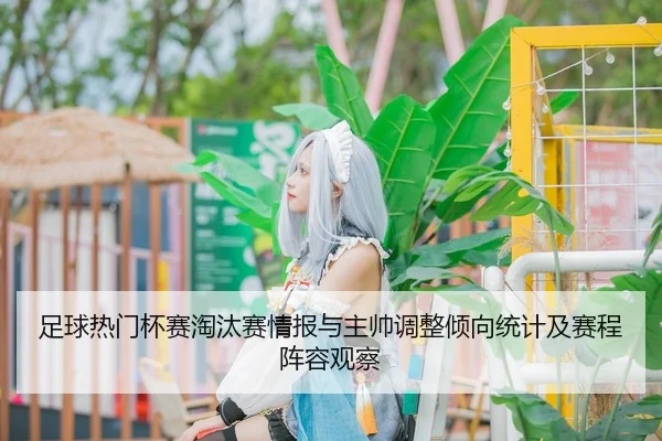 足球热门杯赛淘汰赛情报与主帅调整倾向统计及赛程阵容观察